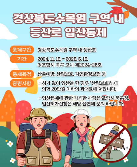 경상북도수목원 구역 내 등산로 입산통제 - 통제구간 : 경상북도수목원 구역 내 등산로 / 기간 : 2024. 11. 15. ~ 2025. 5. 15.  ※포항시 북구 고시 제2024-25호 / 통제목적 : 산불예방, 산림보호, 자연환경보전 등 / 관련사항 - 허가 없이 입산을 한 경우 「산림보호법」에 의거 20만원 이하의 과태료에 처합니다. - 입산통제에 관한 자세한 사항은 포항시 북구청, 입산허가신청은 해당 읍면에 문의 바랍니다.