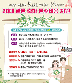 2025년 신혼부부의 첫걸음을 경상북도가 응원합니다! 20대 결혼 축하 혼수비용 지원 / 아래 조건을 모두 충족하는 20대 신혼부부 꼭! 신청하세요! / 연령 : 혼인신고일 기준, 남녀 모두 18세~29세 이하 / 혼인 : 2025.1.1. 이후 혼인신고를 한 부부(생애 1회 지급) / 거주 : 혼인신고일을 포함하여 신청일까지 계속해서 6개월 이상 경북에 주민등록을 두고 거주한 자 / 사업기간 : 2025. 3월 ~ 상시접수 / 지원금액 : 결혼 가구당 가전ㆍ가구 구입비용 100만원 지원 / 신청장소 : 주민등록상 주소지 관할 시군 읍ㆍ면ㆍ동 행정복지센터 / 신청시기 : 혼인신고일로부터 1년 이내 / ※ 자세한 사항은 경상북도 홈페이지(www.gb.go.kr) 하단 알림마당 참고