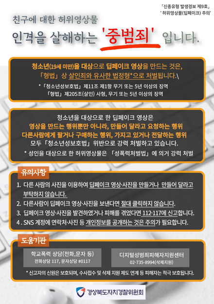 친구에 대한 허위영상물 인격을 살해하는 중범죄 입니다. 
 
신종유형 발생경보 제9호, 허위영상물(딥페이크) 주의 / 친구에 대한 허위영상물 인격을 살해하는 중범죄 입니다. / 청소년(19세 미만)을 대상으로 딥페이크 영상을 만드는 것은 형법상 살인죄와 유사한 법정형*으로 처벌됩니다. *청소년성보호법 제11조 제1항 무기 또는 5년 이상의 징역 / 청소년을 대상으로 한 딥페이크 영상은 영상을 만드는 행위뿐만 아니라, 만들어 달라고 요청하는 행위 다른사람에게 팔거나 구매하는 행위, 가지고 있거나 전달하는 행위 모두 청소년성보호법 위반으로 강력 처벌하고 있습니다. *성인을 대상으로 한 허위영상물은 성폭력처벌법에 의거 강력 처벌 / 유의사항 1. 다른 사람의 사진을 이용하여 딥페이크 영상ㆍ사진을 만들거나 만들어 달라고 부탁하지 않습니다. 2. 다른사람이 딥페이크 영상ㆍ사진을 보낸다면 절대 클릭하지 않습니다. 3. 딥페이크 영상ㆍ사진을 발견하였거나 피해를 겪었다면 112ㆍ117에 신고합니다. 4. SNS 계정에 연락처ㆍ사진 등 개인정보를 공개하는 것은 주의가 필요합니다. / 도움기관 - 학교폭력 상담(전화, 문자 등) 전화상담 117, 문자상담 #0117, 디지털성범죄피해자지원센터 02-735-8994(삭제지원) * 신고자의 신원은 보호되며, 수사접수 및 삭제 지원 제도 연계 등 피해자는 적극 보호됩니다. 경상북도자치경찰위원회